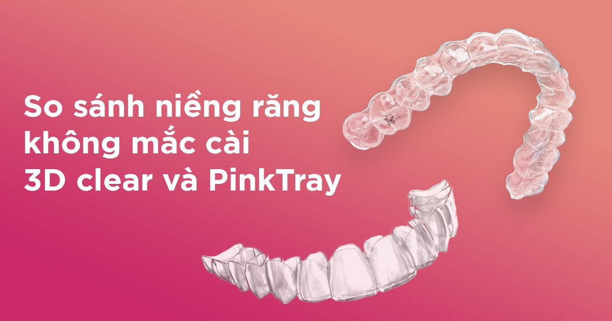 So sánh niềng răng không mắc cài 3D Clear và PinkTray